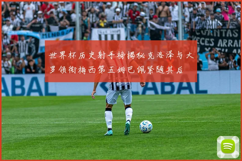 世界杯历史射手榜揭秘克洛泽与大罗领衔梅西第五姆巴佩紧随其后