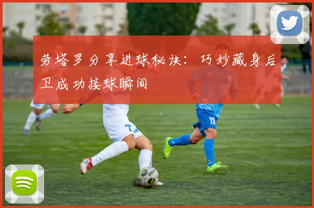 劳塔罗分享进球秘诀：巧妙藏身后卫成功接球瞬间