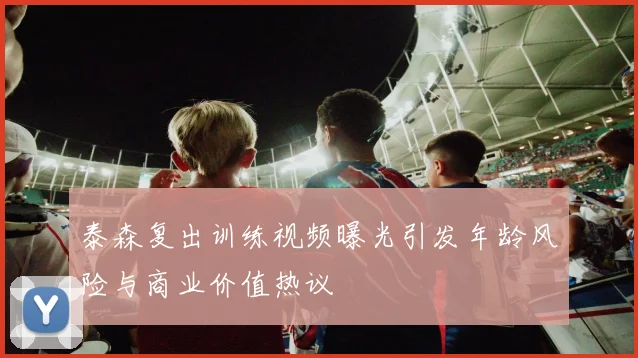 泰森复出训练视频曝光引发年龄风险与商业价值热议