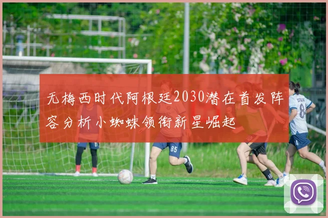 无梅西时代阿根廷2030潜在首发阵容分析小蜘蛛领衔新星崛起
