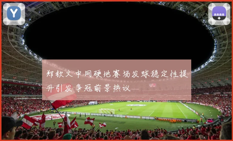 郑钦文中网硬地赛场发球稳定性提升引发争冠前景热议