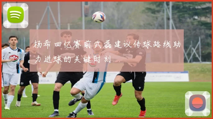 杨希回忆赛前武磊建议传球路线助力进球的关键时刻