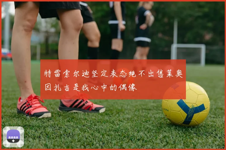 特雷索尔迪坚定表态绝不出售莱奥因扎吉是我心中的偶像