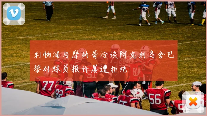 利物浦与摩纳哥洽谈阿克利乌舍巴黎对球员报价屡遭拒绝