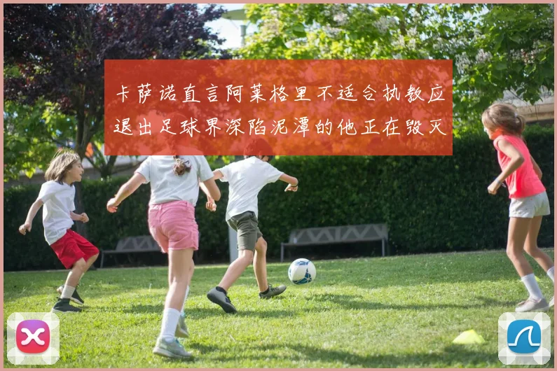 卡萨诺直言阿莱格里不适合执教应退出足球界深陷泥潭的他正在毁灭足球魅力