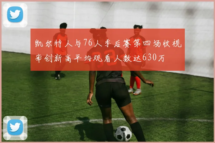 凯尔特人与76人季后赛第四场收视率创新高平均观看人数达630万