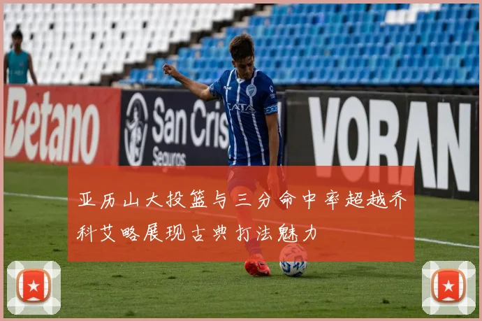 亚历山大投篮与三分命中率超越乔科艾略展现古典打法魅力